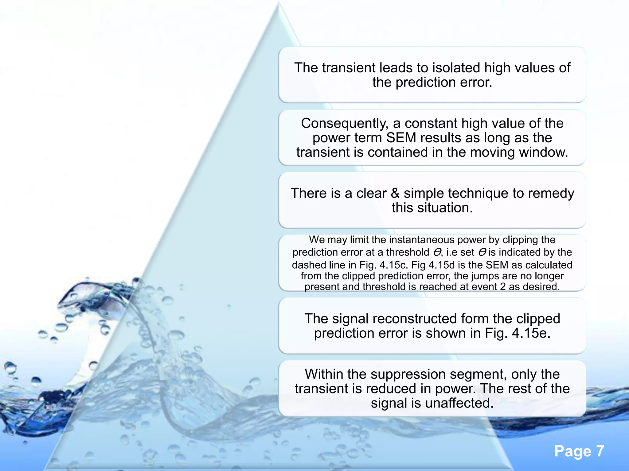 The transient leads to isolated high values of
            the prediction error.

 Consequently, a constant high value of the
   power term SEM results as long as the
transient is contained in the moving window.

There is a clear & simple technique to remedy
                 this situation.

    We may limit the instantaneous power by clipping the
prediction error at a threshold Ɵ, i.e set Ɵ is indicated by the
dashed line in Fig. 4.15c. Fig 4.15d is the SEM as calculated
  from the clipped prediction error, the jumps are no longer
   present and threshold is reached at event 2 as desired.


  The signal reconstructed form the clipped
   prediction error is shown in Fig. 4.15e.

  Within the suppression segment, only the
transient is reduced in power. The rest of the
              signal is unaffected.


                                                           Page 7
 
