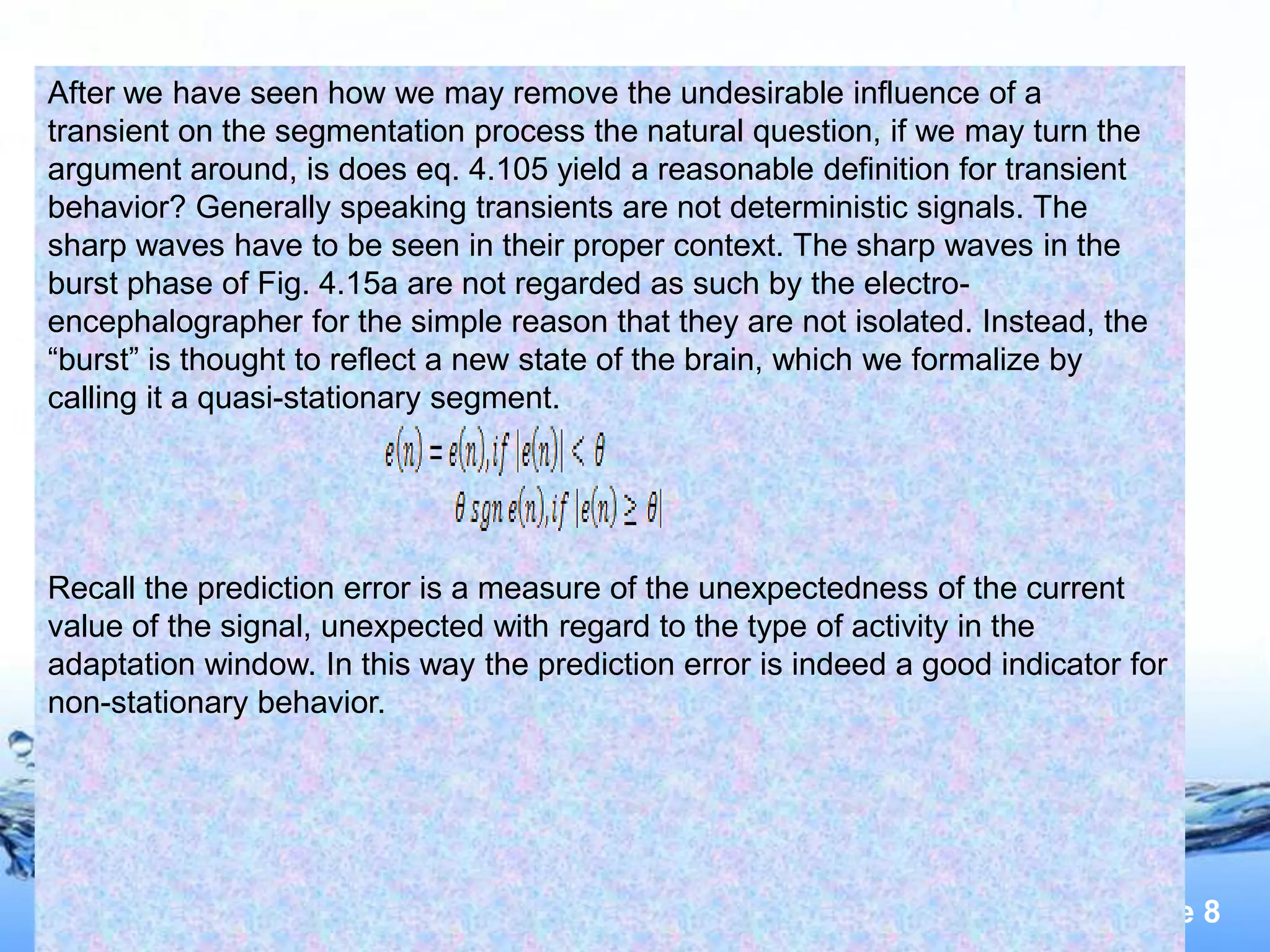 After we have seen how we may remove the undesirable influence of a
transient on the segmentation process the natural question, if we may turn the
argument around, is does eq. 4.105 yield a reasonable definition for transient
behavior? Generally speaking transients are not deterministic signals. The
sharp waves have to be seen in their proper context. The sharp waves in the
burst phase of Fig. 4.15a are not regarded as such by the electro-
encephalographer for the simple reason that they are not isolated. Instead, the
“burst” is thought to reflect a new state of the brain, which we formalize by
calling it a quasi-stationary segment.




Recall the prediction error is a measure of the unexpectedness of the current
value of the signal, unexpected with regard to the type of activity in the
adaptation window. In this way the prediction error is indeed a good indicator for
non-stationary behavior.




                                                                              Page 8
 