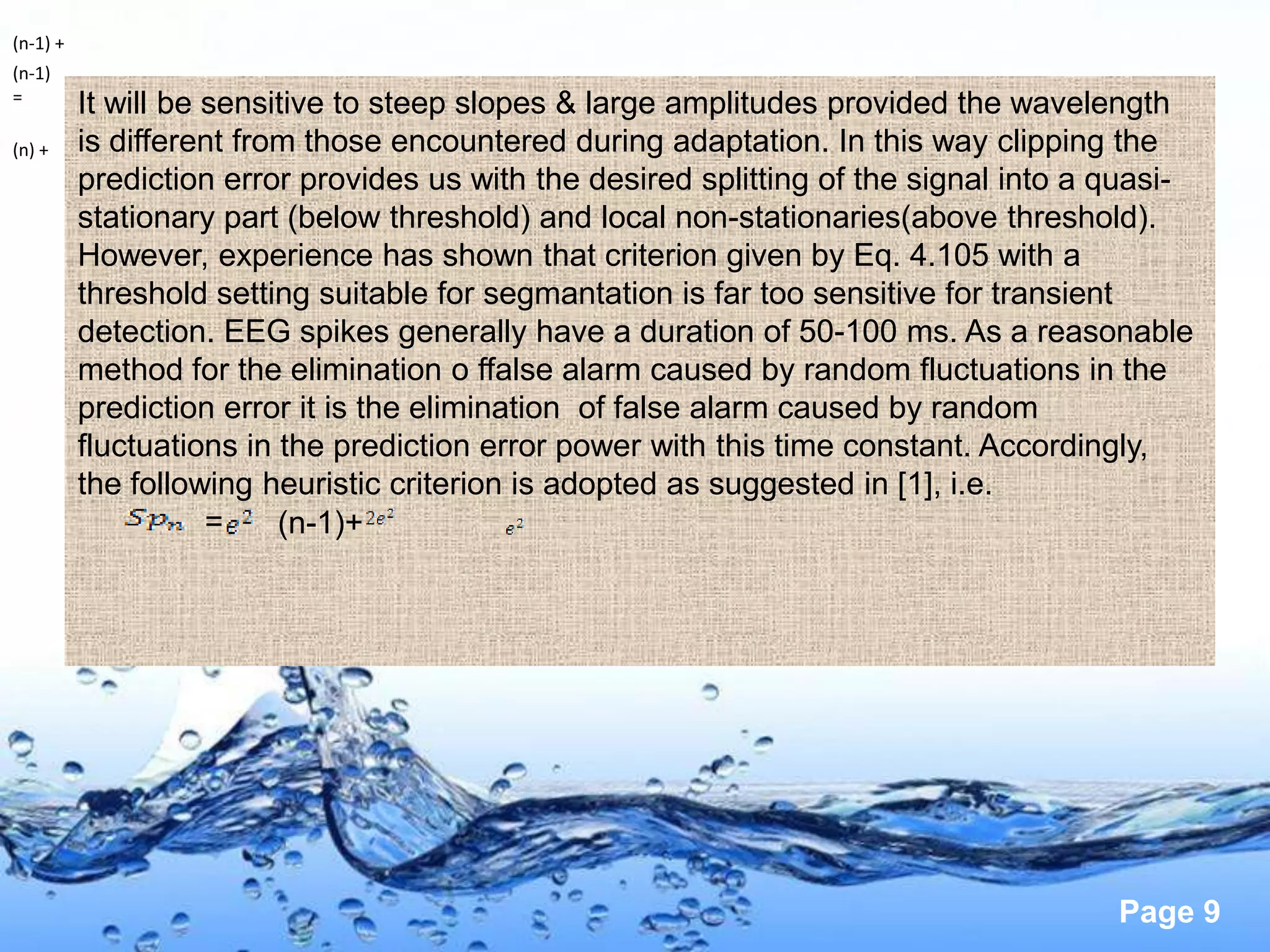 (n-1) +
(n-1)
=
          It will be sensitive to steep slopes & large amplitudes provided the wavelength
(n) +     is different from those encountered during adaptation. In this way clipping the
          prediction error provides us with the desired splitting of the signal into a quasi-
          stationary part (below threshold) and local non-stationaries(above threshold).
          However, experience has shown that criterion given by Eq. 4.105 with a
          threshold setting suitable for segmantation is far too sensitive for transient
          detection. EEG spikes generally have a duration of 50-100 ms. As a reasonable
          method for the elimination o ffalse alarm caused by random fluctuations in the
          prediction error it is the elimination of false alarm caused by random
          fluctuations in the prediction error power with this time constant. Accordingly,
          the following heuristic criterion is adopted as suggested in [1], i.e.
                     =    (n-1)+




                                                                                       Page 9
 