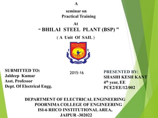 A
seminar on
Practical Training
At
“ BHILAI STEEL PLANT (BSP) ”
( A Unit Of SAIL )
PRESENTED BY:
SHASHI KESH KANT
4th year, EE
PCE2/EE/12/002
DEPARTMENT OF ELECTRICAL ENGINEERING
POORNIMA COLLEGE OF ENGINEERING
ISI-6 RIICO INSTITUTIONALAREA,
JAIPUR -302022
SUBMITTED TO:
Jaldeep Kumar
Asst. Professor
Dept. Of Electrical Engg.
2015-16
 