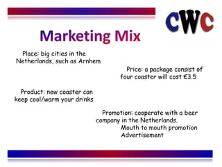 Place: big cities in the
Netherlands, such as Arnhem
                                       Price: a package consist of
                                     four coaster will cost 3.5

  Product: new coaster can
keep cool/warm your drinks

                               Promotion: cooperate with a beer
                             company in the Netherlands.
                                    Mouth to mouth promotion
                                    Advertisement
 