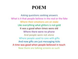 POEM
Asking questions seeking answers
What is it that people believe in the real or the fake
Where their emotions are on stake
Like everything what glitters is not gold
It was a good when times were old
Where there were no phone
And people were not alone
Where people used to care with gifts
And now gifts are just messaging ticks
A time was good when people believed in touch
Now there are talking screens as such
 