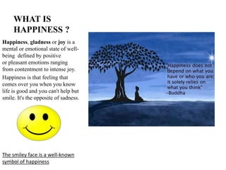 WHAT IS
HAPPINESS ?
Happiness, gladness or joy is a
mental or emotional state of well-
being defined by positive
or pleasant emotions ranging
from contentment to intense joy.
Happiness is that feeling that
comes over you when you know
life is good and you can't help but
smile. It's the opposite of sadness.
The smiley face is a well-known
symbol of happiness
 