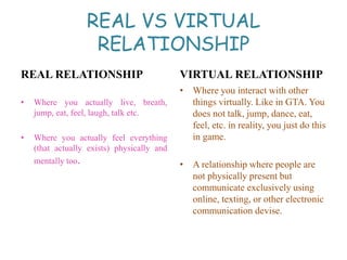 REAL VS VIRTUAL
RELATIONSHIP
REAL RELATIONSHIP
• Where you actually live, breath,
jump, eat, feel, laugh, talk etc.
• Where you actually feel everything
(that actually exists) physically and
mentally too.
VIRTUAL RELATIONSHIP
• Where you interact with other
things virtually. Like in GTA. You
does not talk, jump, dance, eat,
feel, etc. in reality, you just do this
in game.
• A relationship where people are
not physically present but
communicate exclusively using
online, texting, or other electronic
communication devise.
 