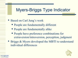 Myers-Briggs Type Indicator
 Based on Carl Jung’s work
 People are fundamentally different
 People are fundamentally alike
 People have preference combinations for
extraversion/introversion, perception, judgment
 Briggs & Myers developed the MBTI to understand
individual differences
 