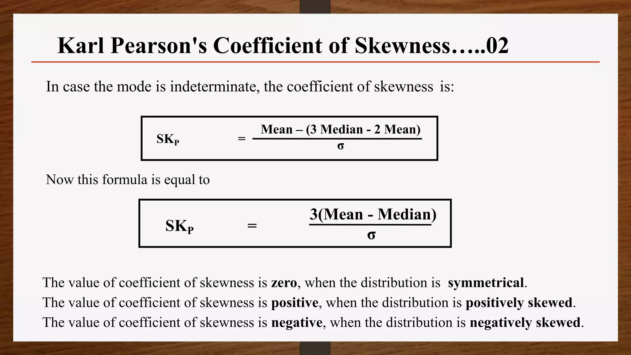 In case the mode is indeterminate, the coefficient of skewness is:
Now this formula is equal to
The value of coefficient of skewness is zero, when the distribution is symmetrical.
The value of coefficient of skewness is positive, when the distribution is positively skewed.
The value of coefficient of skewness is negative, when the distribution is negatively skewed.
SKP =
Mean – (3 Median - 2 Mean)
σ
SKP =
3(Mean - Median)
σ
Karl Pearson's Coefficient of Skewness…..02
 