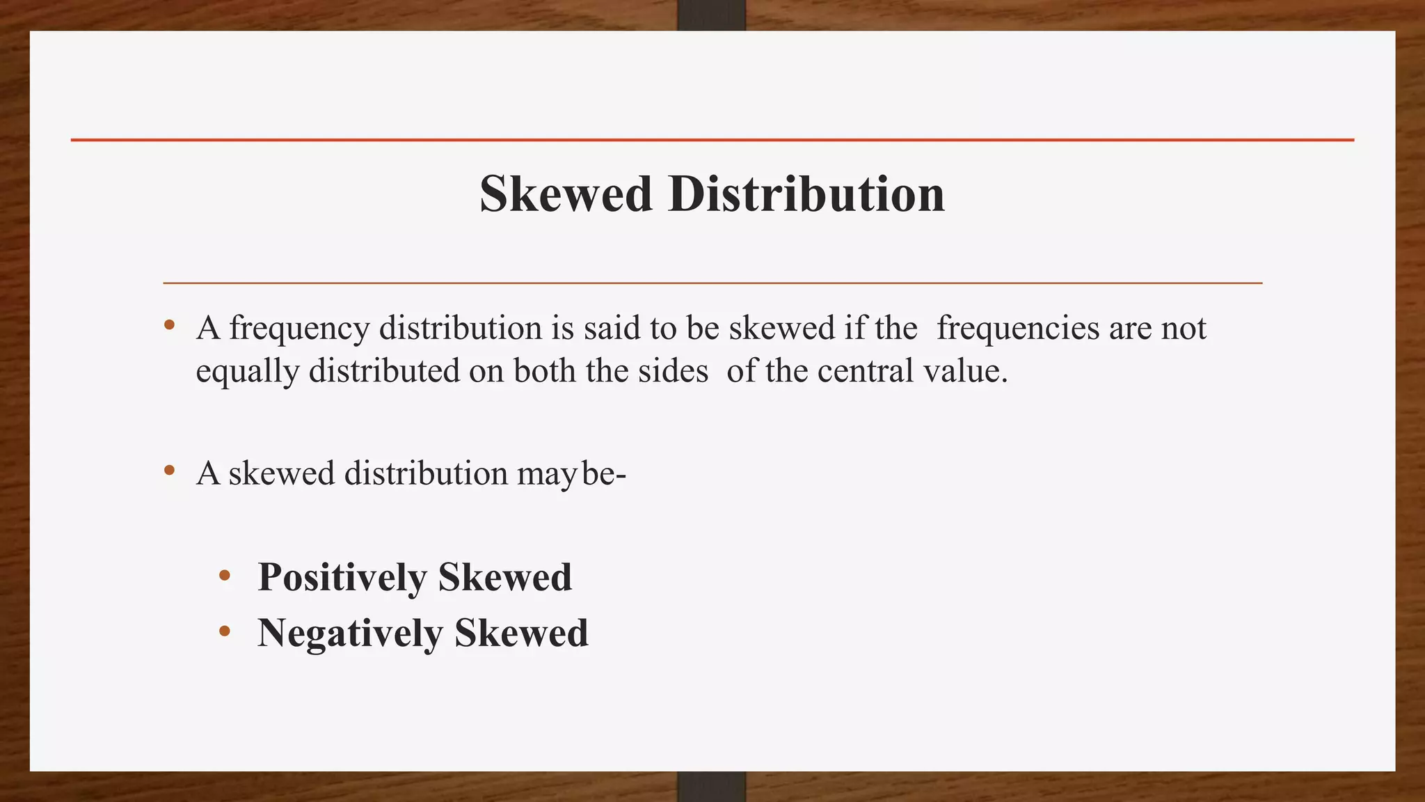 Skewed Distribution
• A frequency distribution is said to be skewed if the frequencies are not
equally distributed on both the sides of the central value.
• A skewed distribution maybe-
• Positively Skewed
• Negatively Skewed
 