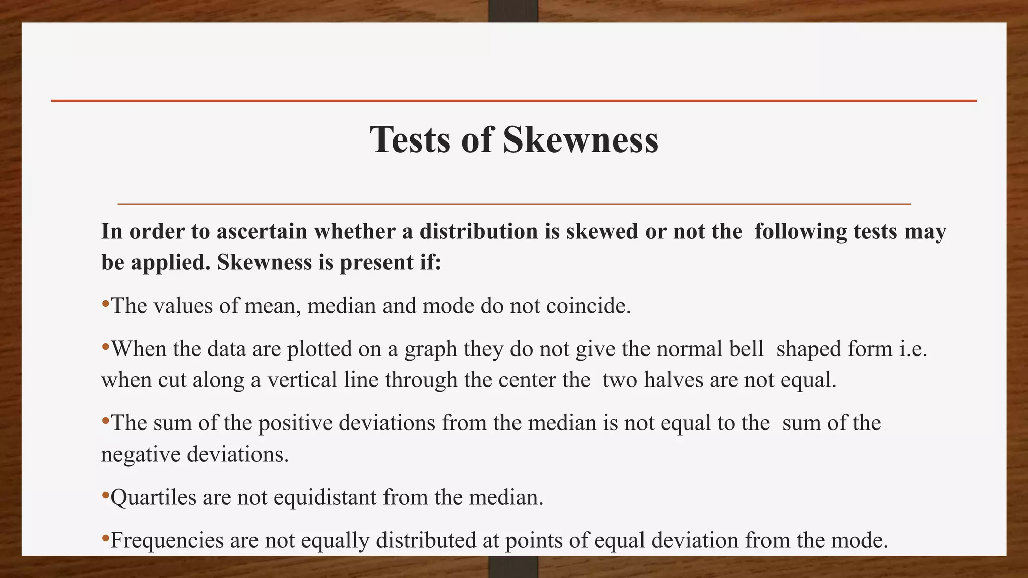 Tests of Skewness
In order to ascertain whether a distribution is skewed or not the following tests may
be applied. Skewness is present if:
•The values of mean, median and mode do not coincide.
•When the data are plotted on a graph they do not give the normal bell shaped form i.e.
when cut along a vertical line through the center the two halves are not equal.
•The sum of the positive deviations from the median is not equal to the sum of the
negative deviations.
•Quartiles are not equidistant from the median.
•Frequencies are not equally distributed at points of equal deviation from the mode.
 