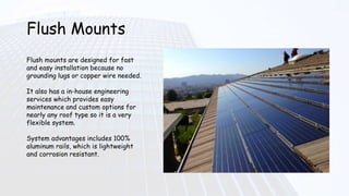 Flush Mounts
Flush mounts are designed for fast
and easy installation because no
grounding lugs or copper wire needed.
It also has a in-house engineering
services which provides easy
maintenance and custom options for
nearly any roof type so it is a very
flexible system.
System advantages includes 100%
aluminum rails, which is lightweight
and corrosion resistant.
 