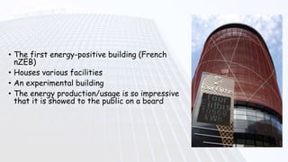 • The first energy-positive building (French
nZEB)
• Houses various facilities
• An experimental building
• The energy production/usage is so impressive
that it is showed to the public on a board
 
