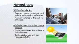 Advantages
5.) Easy Installation
- Does not require many wires, cord
and etc unlike geothermal energy.
- Normally installed at the roof top
of houses.
6.) Can be used in rural or remote
location
- Can be used in area where there is
limited access.
- Can be used as long as it can
receives sunlight.
 