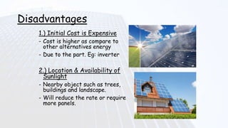 Disadvantages
1.) Initial Cost is Expensive
- Cost is higher as compare to
other alternatives energy
- Due to the part. Eg: inverter
2.) Location & Availability of
Sunlight
- Nearby object such as trees,
buildings and landscape.
- Will reduce the rate or require
more panels.
 
