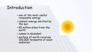 Introduction
• one of the most useful
renewable energy
• radiant energy emitted by
the sun
• 90 million miles from the
earth
• comes in abundant
• surface of earth receives
120,000 terawatts of solar
radiation
 