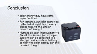 Conclusion
• solar energy may have some
imperfections
• For instance, sunlight cannot be
collected at night & not every
places receive the similar
amount of sunlight
• Humans do seek improvement to
fix all this issues, for example
sunlight can be collected in a
storage device such as battery
so that the solar energy can still
be used at night.
 