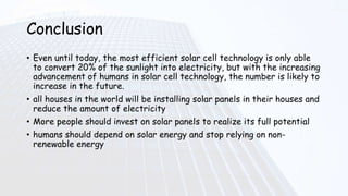 Conclusion
• Even until today, the most efficient solar cell technology is only able
to convert 20% of the sunlight into electricity, but with the increasing
advancement of humans in solar cell technology, the number is likely to
increase in the future.
• all houses in the world will be installing solar panels in their houses and
reduce the amount of electricity
• More people should invest on solar panels to realize its full potential
• humans should depend on solar energy and stop relying on non-
renewable energy
 