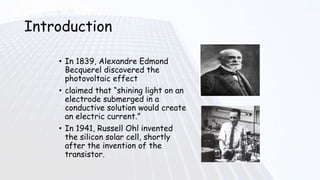 Introduction
• In 1839, Alexandre Edmond
Becquerel discovered the
photovoltaic effect
• claimed that “shining light on an
electrode submerged in a
conductive solution would create
an electric current.”
• In 1941, Russell Ohl invented
the silicon solar cell, shortly
after the invention of the
transistor.
 