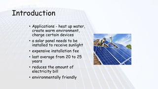 Introduction
• Applications - heat up water,
create warm environment,
charge certain devices
• a solar panel needs to be
installed to receive sunlight
• expensive installation fee
• last average from 20 to 25
years
• reduces the amount of
electricity bill
• environmentally friendly
 