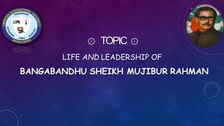 ۞ TOPIC ۞
LIFE AND LEADERSHIP OF
BANGABANDHU SHEIKH MUJIBUR RAHMAN
 