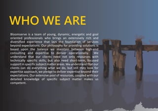 WHO WE ARE
Bloomserve is a team of young, dynamic, energetic and goal
oriented professionals who brings an extensively rich and
diversified experience that lays the foundation of services
beyond expectations. Our philosophy for providing solutions is
based upon the balance we maintain between high-end
consulting and expertise to deliver operationally. We
understand that our clients need not only resources with
technically specific skills, but also need short-term, focused
support in specific subject matter areas. We understand that our
clients can do everything what we do, but still they look for
expertise approach, we pledge to deliver expertise beyond their
expectations. Our extensive pool of resources, coupled with our
detailed knowledge of specific subject matter makes us
competent.
 