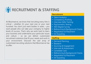 RECRUITMENT & STAFFING
At Bloomserve, we know that recruiting every hire is
critical – whether it's your next one or your next
hundred. You don't just want bodies in seats – you
want people who can take your company to higher
levels of success. That's why we work hard to learn
your business and understand your particular issues
and culture – so we can deliver customized
recruitment solutions that fit your needs and work in
your environment. Discover the vast array of
customized recruiting solutions that Bloomserve has
to offer.
?Talent Analytics
?Competency Profiling
?Interview Skills Training
?Psychometric Testing
?360-Degree Survey
?Referencing & Background Checks
?Negotiation & Placement
?On-boarding
?Demand Planning
?Research
?Sourcing & Engagement
?Interview & Assessment
?Candidate Care
?Referencing & Background Checks
?Negotiation & Placement
?On-boarding
Recruitment
Staffing
 