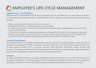 EMPLOYEE’S LIFE CYCLE MANAGEMENT
Payroll & Labour Law Compliance
Training & Development
HR Audit
With Bloomserve, you are guaranteed to get the best in personalized, responsive, and reliable service. No matter what your business or
how many employees you may have, there is a complete selection of services tailored to match your unique business requirements
including:
?Timely, accurate and confidential services that you can rely upon.
?Personal attention that only a regional professional service can provide.
?A complete menu of services to choose from that will take care of all of your payroll, management information, and human
resource information needs.
?A complete care of all payroll compliance like Provident Fund, Professional Tax, TDS, ESIC and other Labour law compliances.
?Flexible solutions capable of satisfying the demands of an employer with any number of employees. If you're looking for specific
payroll services and do not see them listed here, just ask! Bloomserve has the solution for whatever you need.
The sharing and diffusion of our training and development program throughout the organization has had an impact particularly on
those that are not equipped with the skills or knowledge to deal with corporate issues. The workshop will give managers the basic tools
to handle numerous situations such as interviewing, orientation, safety, harassment, discrimination, violence, discipline, and
termination. Our trainings enhance the soft skills of the employees and makes them more competent to face modern day challenges
for pitching sales, developing their core abilities that results in growth of the organizations.
An effective HR audit from Bloomserve would help in identifying the need for improvement and enhancement of the HR function. It
also guides the organization in maintaining compliance with ever-changing rules and regulations. HR audit, thus, helps in analyzing the
gap between 'what is the current HR function' and 'what should be/could be the best possible HR function' in the organization.
?
?
 