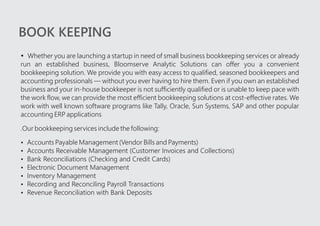 BOOK KEEPING
?Whether you are launching a startup in need of small business bookkeeping services or already
run an established business, Bloomserve Analytic Solutions can offer you a convenient
bookkeeping solution. We provide you with easy access to qualified, seasoned bookkeepers and
accounting professionals — without you ever having to hire them. Even if you own an established
business and your in-house bookkeeper is not sufficiently qualified or is unable to keep pace with
the work flow, we can provide the most efficient bookkeeping solutions at cost-effective rates. We
work with well known software programs like Tally, Oracle, Sun Systems, SAP and other popular
accounting ERP applications
.Our bookkeeping services include the following:
?Accounts Payable Management (Vendor Bills and Payments)
?Accounts Receivable Management (Customer Invoices and Collections)
?Bank Reconciliations (Checking and Credit Cards)
?Electronic Document Management
?Inventory Management
?Recording and Reconciling Payroll Transactions
?Revenue Reconciliation with Bank Deposits
 