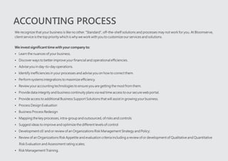 ACCOUNTING PROCESS
We recognize that your business is like no other. "Standard", off-the-shelf solutions and processes may not work for you. At Bloomserve,
client service is the top priority which is why we work with you to customize our services and solutions.
We invest significant time with your company to:
?Learn the nuances of your business.
?Discover ways to better improve your financial and operational efficiencies.
?Advise you in day-to-day operations.
?Identify inefficiencies in your processes and advise you on how to correct them.
?Perform systems integrations to maximize efficiency.
?Review your accounting technologies to ensure you are getting the most from them.
?Provide data integrity and business continuity plans via real time access to our secure web portal.
?Provide access to additional Business Support Solutions that will assist in growing your business.
?Process Design Evaluation
?Business Process Redesign
?Mapping the key processes, intra-group and outsourced, of risks and controls
?Suggest ideas to improve and optimize the different levels of control
?Development of/ and or review of an Organizations Risk Management Strategy and Policy;
?Review of an Organizations Risk Appetite and evaluation criteria including a review of or development of Qualitative and Quantitative
Risk Evaluation and Assessment rating scales;
?Risk Management Training.
?
 