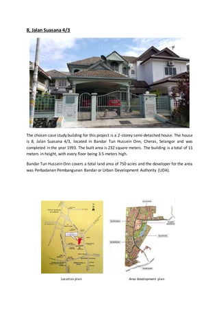 8, Jalan Suasana 4/3
The chosen case study building for this project is a 2-storey semi-detached house. The house
is 8, Jalan Suasana 4/3, located in Bandar Tun Hussein Onn, Cheras, Selangor and was
completed in the year 1993. The built area is 232 square meters. The building is a total of 11
meters in height, with every floor being 3.5 meters high.
Bandar Tun Hussein Onn covers a total land area of 750 acres and the developer for the area
was Perbadanan Pembangunan Bandar or Urban Development Authority (UDA).
Location plan
Source
Area development plan
 