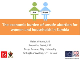 The economic burden of unsafe abortion for women and households in Zambia 
Tiziana Leone, LSE 
Ernestina Coast, LSE 
Divya Parmar, City University 
Bellington Vwalika, UTH Lusaka 
Safe 
Unsafe  