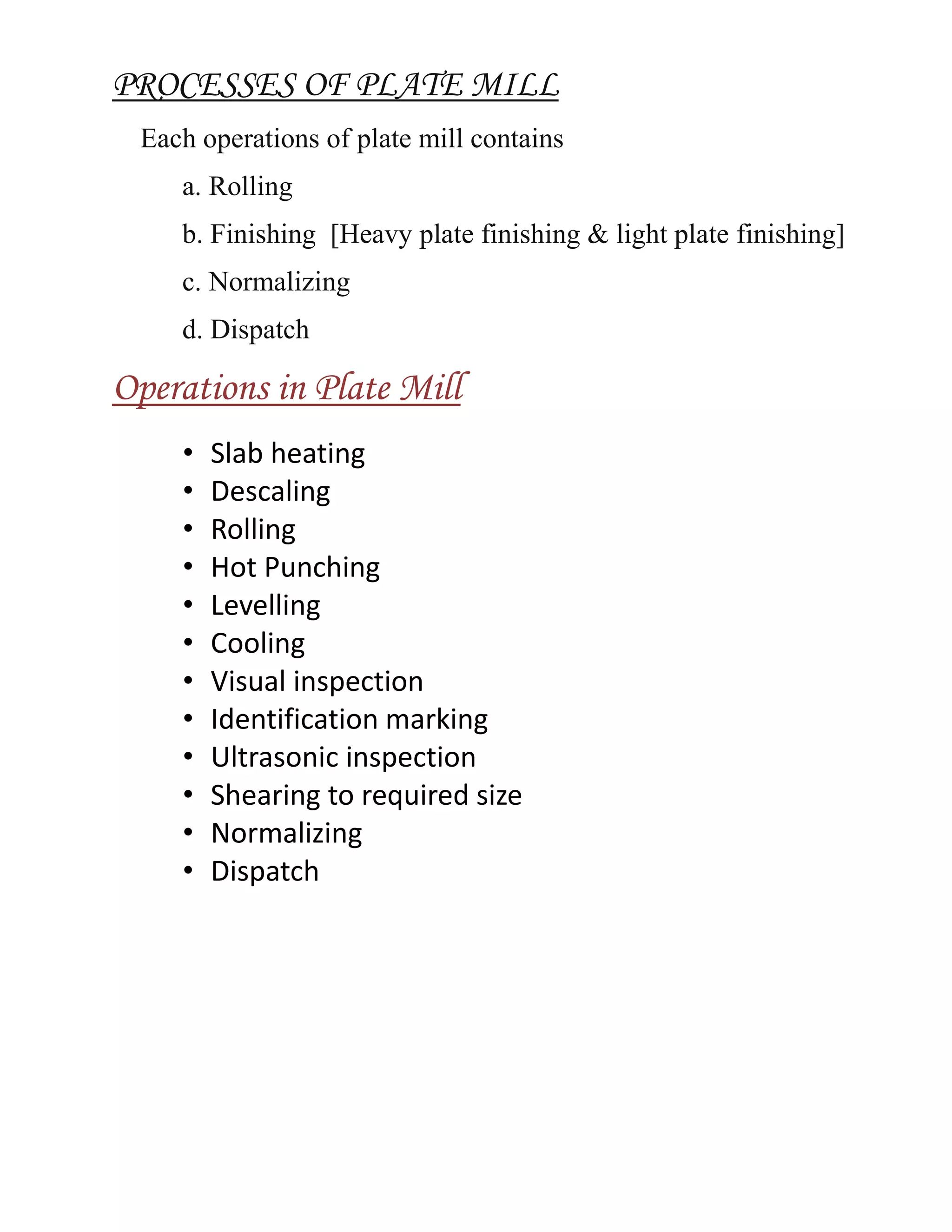 PROCESSES OF PLATE MILL
Each operations of plate mill contains
a. Rolling
b. Finishing [Heavy plate finishing & light plate finishing]
c. Normalizing
d. Dispatch
Operations in Plate Mill
• Slab heating
• Descaling
• Rolling
• Hot Punching
• Levelling
• Cooling
• Visual inspection
• Identification marking
• Ultrasonic inspection
• Shearing to required size
• Normalizing
• Dispatch
 