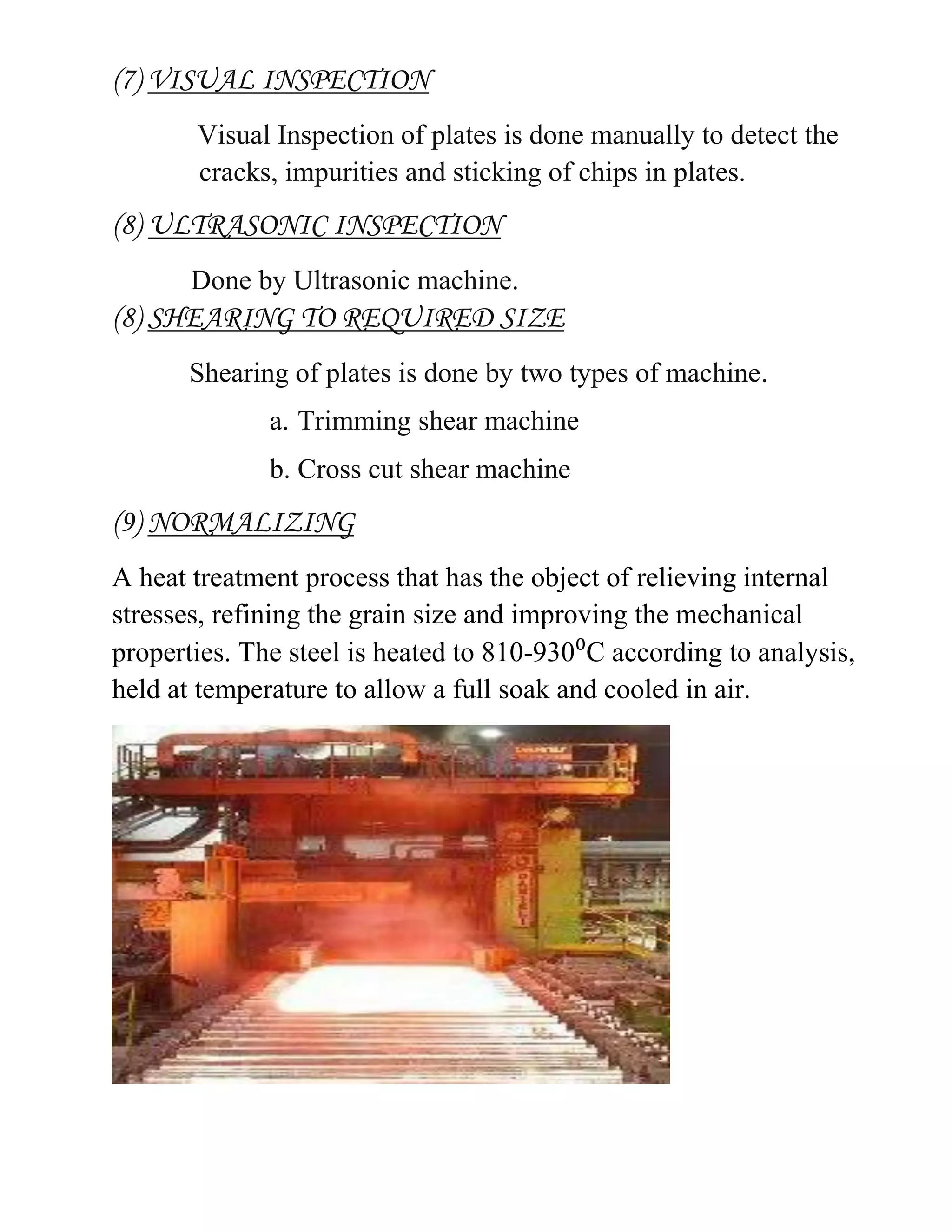 (7) VISUAL INSPECTION
Visual Inspection of plates is done manually to detect the
cracks, impurities and sticking of chips in plates.
(8) ULTRASONIC INSPECTION
Done by Ultrasonic machine.
(8) SHEARING TO REQUIRED SIZE
Shearing of plates is done by two types of machine.
a. Trimming shear machine
b. Cross cut shear machine
(9) NORMALIZING
A heat treatment process that has the object of relieving internal
stresses, refining the grain size and improving the mechanical
properties. The steel is heated to 810-930⁰C according to analysis,
held at temperature to allow a full soak and cooled in air.
 