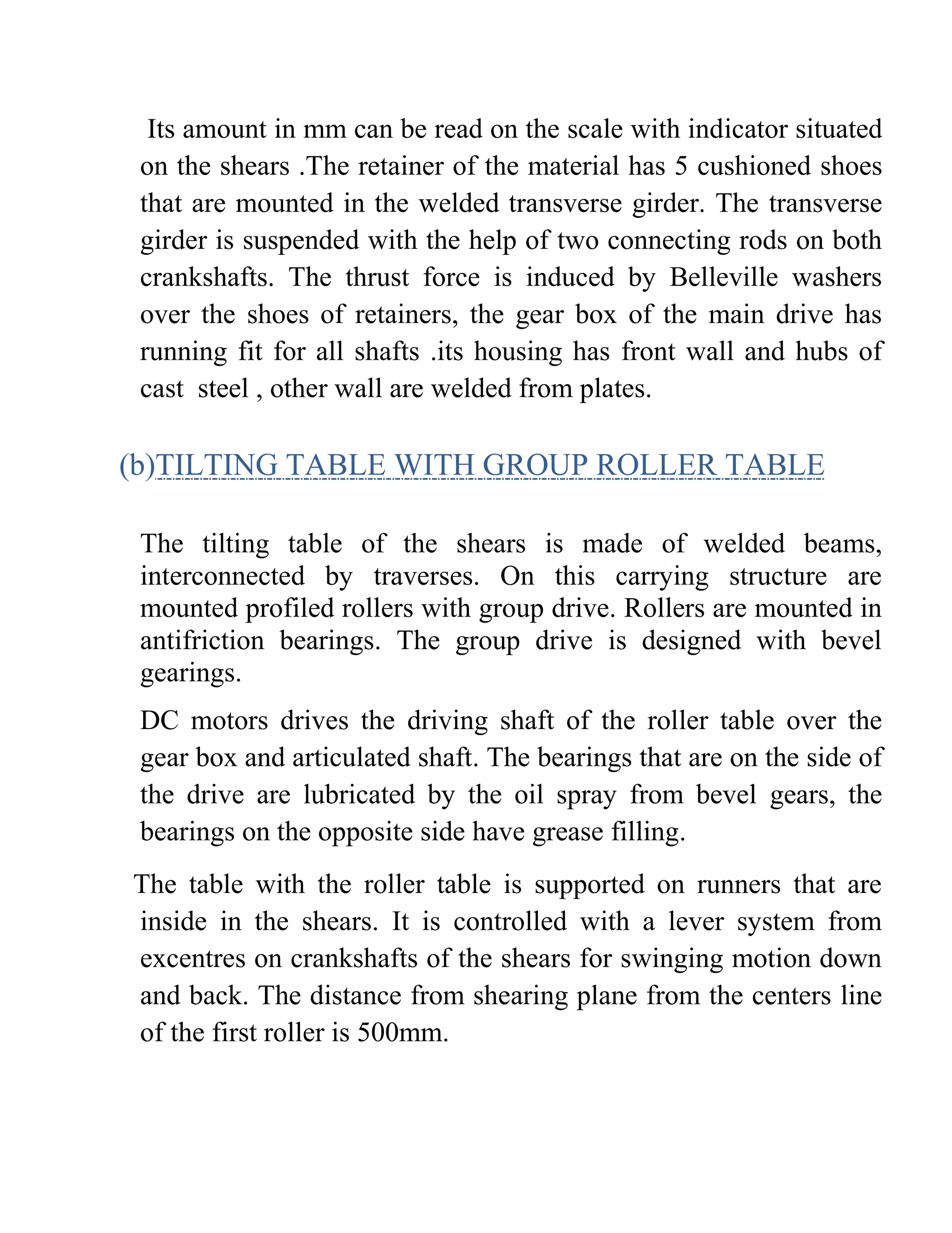Its amount in mm can be read on the scale with indicator situated
on the shears .The retainer of the material has 5 cushioned shoes
that are mounted in the welded transverse girder. The transverse
girder is suspended with the help of two connecting rods on both
crankshafts. The thrust force is induced by Belleville washers
over the shoes of retainers, the gear box of the main drive has
running fit for all shafts .its housing has front wall and hubs of
cast steel , other wall are welded from plates.
(b)TILTING TABLE WITH GROUP ROLLER TABLE
The tilting table of the shears is made of welded beams,
interconnected by traverses. On this carrying structure are
mounted profiled rollers with group drive. Rollers are mounted in
antifriction bearings. The group drive is designed with bevel
gearings.
DC motors drives the driving shaft of the roller table over the
gear box and articulated shaft. The bearings that are on the side of
the drive are lubricated by the oil spray from bevel gears, the
bearings on the opposite side have grease filling.
The table with the roller table is supported on runners that are
inside in the shears. It is controlled with a lever system from
excentres on crankshafts of the shears for swinging motion down
and back. The distance from shearing plane from the centers line
of the first roller is 500mm.
 