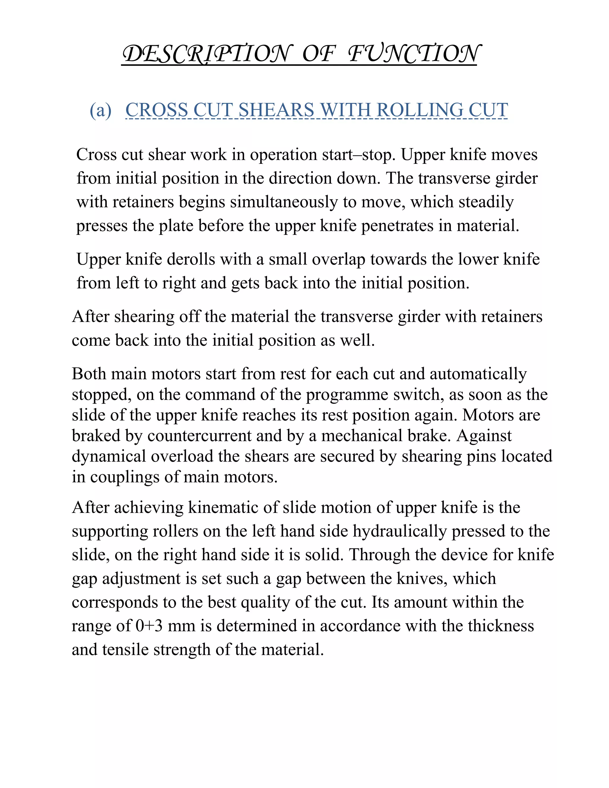 DESCRIPTION OF FUNCTION
(a) CROSS CUT SHEARS WITH ROLLING CUT
Cross cut shear work in operation start–stop. Upper knife moves
from initial position in the direction down. The transverse girder
with retainers begins simultaneously to move, which steadily
presses the plate before the upper knife penetrates in material.
Upper knife derolls with a small overlap towards the lower knife
from left to right and gets back into the initial position.
After shearing off the material the transverse girder with retainers
come back into the initial position as well.
Both main motors start from rest for each cut and automatically
stopped, on the command of the programme switch, as soon as the
slide of the upper knife reaches its rest position again. Motors are
braked by countercurrent and by a mechanical brake. Against
dynamical overload the shears are secured by shearing pins located
in couplings of main motors.
After achieving kinematic of slide motion of upper knife is the
supporting rollers on the left hand side hydraulically pressed to the
slide, on the right hand side it is solid. Through the device for knife
gap adjustment is set such a gap between the knives, which
corresponds to the best quality of the cut. Its amount within the
range of 0+3 mm is determined in accordance with the thickness
and tensile strength of the material.
 