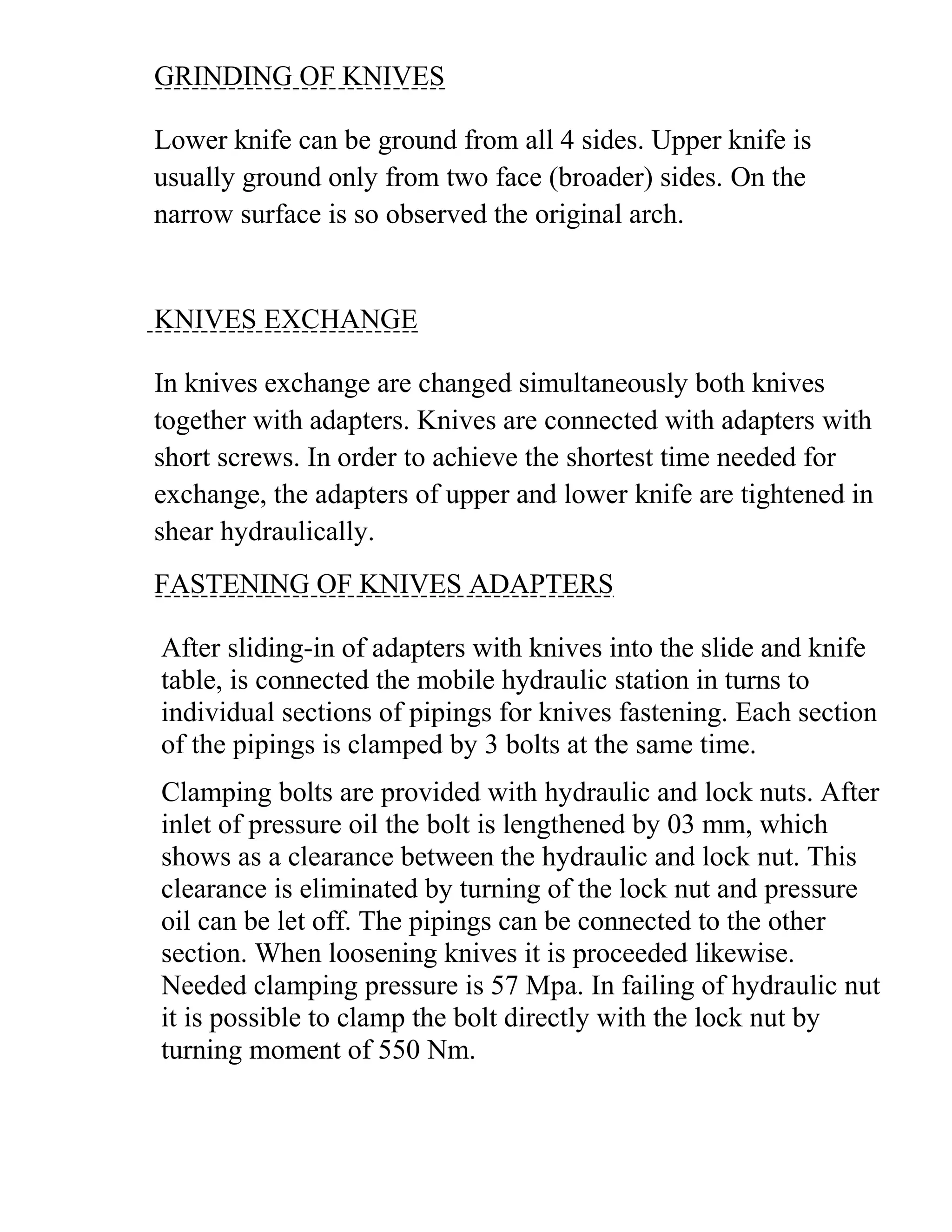 GRINDING OF KNIVES
Lower knife can be ground from all 4 sides. Upper knife is
usually ground only from two face (broader) sides. On the
narrow surface is so observed the original arch.
KNIVES EXCHANGE
In knives exchange are changed simultaneously both knives
together with adapters. Knives are connected with adapters with
short screws. In order to achieve the shortest time needed for
exchange, the adapters of upper and lower knife are tightened in
shear hydraulically.
FASTENING OF KNIVES ADAPTERS
After sliding-in of adapters with knives into the slide and knife
table, is connected the mobile hydraulic station in turns to
individual sections of pipings for knives fastening. Each section
of the pipings is clamped by 3 bolts at the same time.
Clamping bolts are provided with hydraulic and lock nuts. After
inlet of pressure oil the bolt is lengthened by 03 mm, which
shows as a clearance between the hydraulic and lock nut. This
clearance is eliminated by turning of the lock nut and pressure
oil can be let off. The pipings can be connected to the other
section. When loosening knives it is proceeded likewise.
Needed clamping pressure is 57 Mpa. In failing of hydraulic nut
it is possible to clamp the bolt directly with the lock nut by
turning moment of 550 Nm.
 