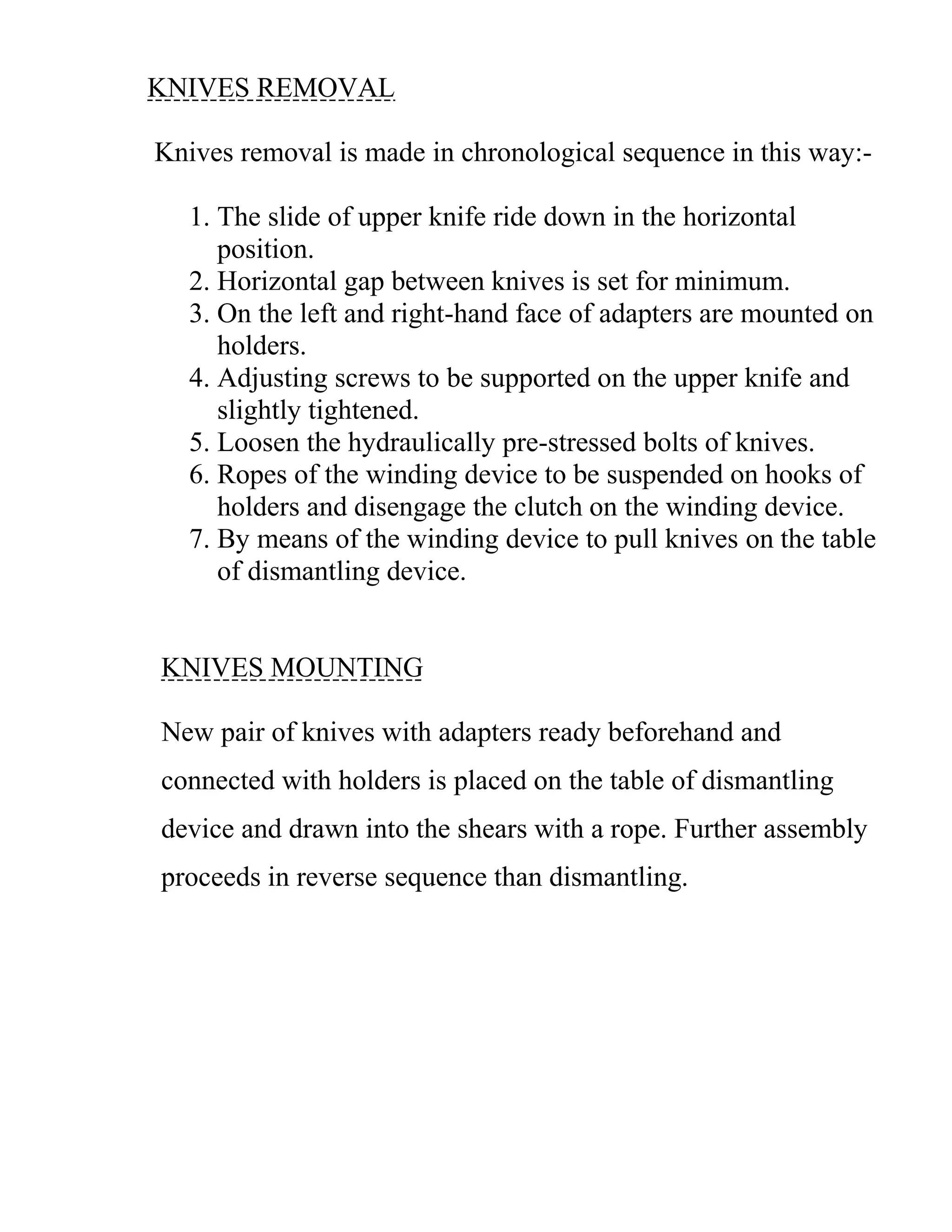 KNIVES REMOVAL
Knives removal is made in chronological sequence in this way:-
1. The slide of upper knife ride down in the horizontal
position.
2. Horizontal gap between knives is set for minimum.
3. On the left and right-hand face of adapters are mounted on
holders.
4. Adjusting screws to be supported on the upper knife and
slightly tightened.
5. Loosen the hydraulically pre-stressed bolts of knives.
6. Ropes of the winding device to be suspended on hooks of
holders and disengage the clutch on the winding device.
7. By means of the winding device to pull knives on the table
of dismantling device.
KNIVES MOUNTING
New pair of knives with adapters ready beforehand and
connected with holders is placed on the table of dismantling
device and drawn into the shears with a rope. Further assembly
proceeds in reverse sequence than dismantling.
 