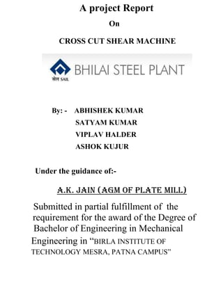 A project Report
On
CROSS CUT SHEAR MACHINE
By: - ABHISHEK KUMAR
SATYAM KUMAR
VIPLAV HALDER
ASHOK KUJUR
Under the guidance of:-
A.K. Jain (AGM of Plate Mill)
Submitted in partial fulfillment of the
requirement for the award of the Degree of
Bachelor of Engineering in Mechanical
Engineering in “BIRLA INSTITUTE OF
TECHNOLOGY MESRA, PATNA CAMPUS”
 