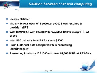 LOGO Relation between cost and computing 
Page 14 
power 
 Inverse Relation 
 Initially 10 PCs each of $ 5000 i.e. 50000$ was required to 
provide 1MIPS 
 With IBMPC/AT with Intel 80286 provided 1MIPS using 1 PC of 
$5000 
 Intel i486 delivers 10 MIPS for same $5000 
 From historical data cost per MIPS is decreasing 
logarithmically 
 Present eg Intel core i7 920(Quad core) 82,300 MIPS at 2.93 GHz 
 
