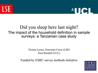 Did you sleep here last night? The impact of the household definition in sample surveys: a Tanzanian case study Tiziana Leone, Ernestina Coast (LSE) Sara Randall (UCL) Funded by ESRC survey methods initiative 