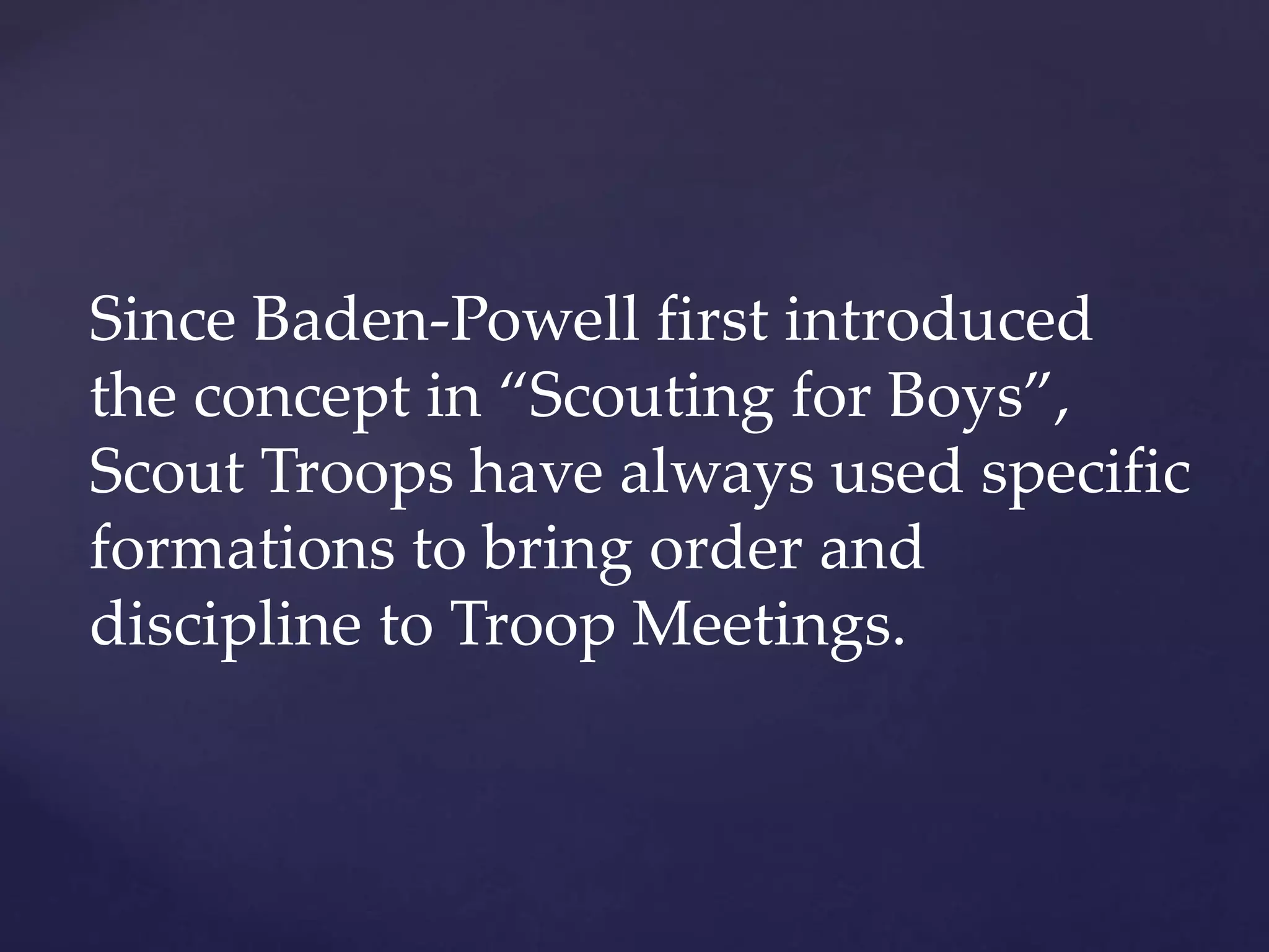 Since Baden-Powell first introduced
the concept in “Scouting for Boys”,
Scout Troops have always used specific
formations to bring order and
discipline to Troop Meetings.
 