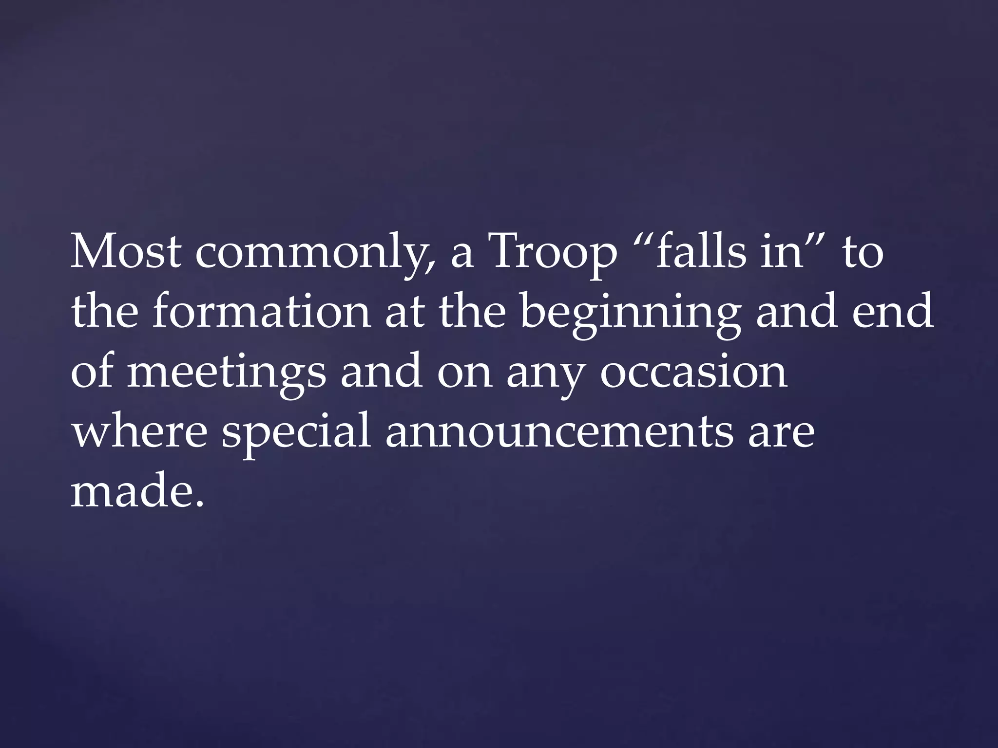 Most commonly, a Troop “falls in” to
the formation at the beginning and end
of meetings and on any occasion
where special announcements are
made.
 