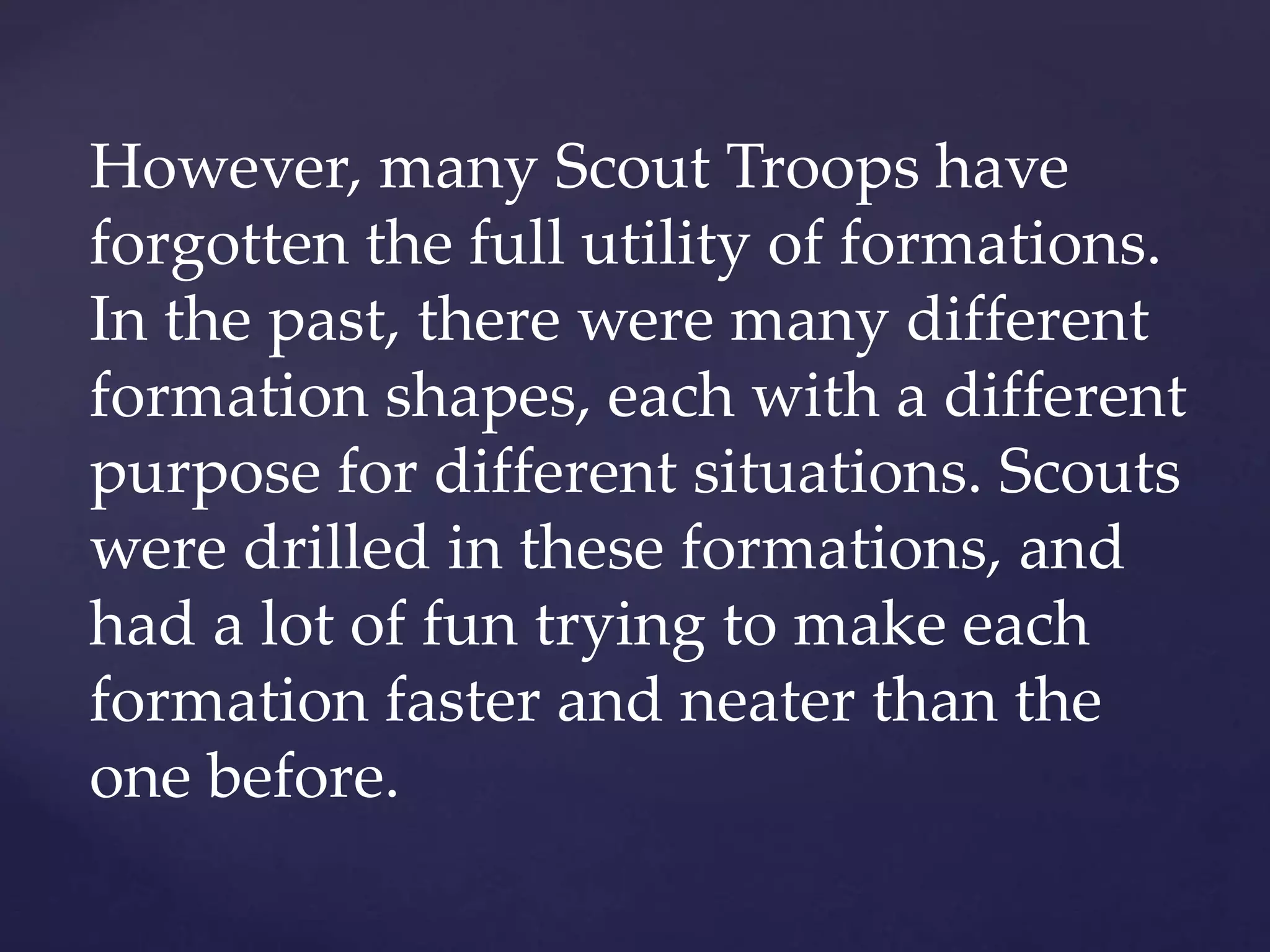 However, many Scout Troops have
forgotten the full utility of formations.
In the past, there were many different
formation shapes, each with a different
purpose for different situations. Scouts
were drilled in these formations, and
had a lot of fun trying to make each
formation faster and neater than the
one before.
 