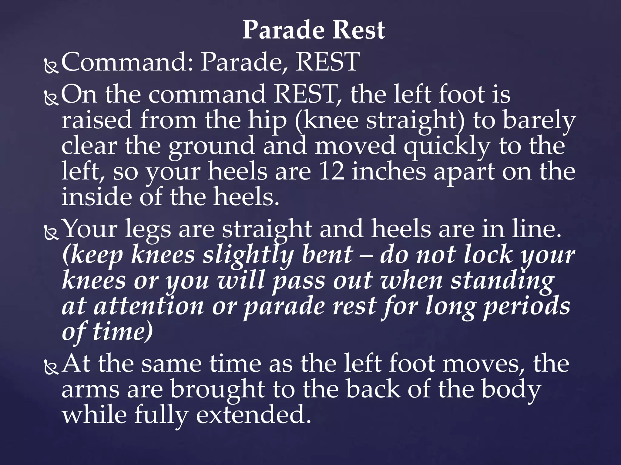 Parade Rest
Command: Parade, REST
On the command REST, the left foot is
raised from the hip (knee straight) to barely
clear the ground and moved quickly to the
left, so your heels are 12 inches apart on the
inside of the heels.
Your legs are straight and heels are in line.
(keep knees slightly bent – do not lock your
knees or you will pass out when standing
at attention or parade rest for long periods
of time)
At the same time as the left foot moves, the
arms are brought to the back of the body
while fully extended.
 