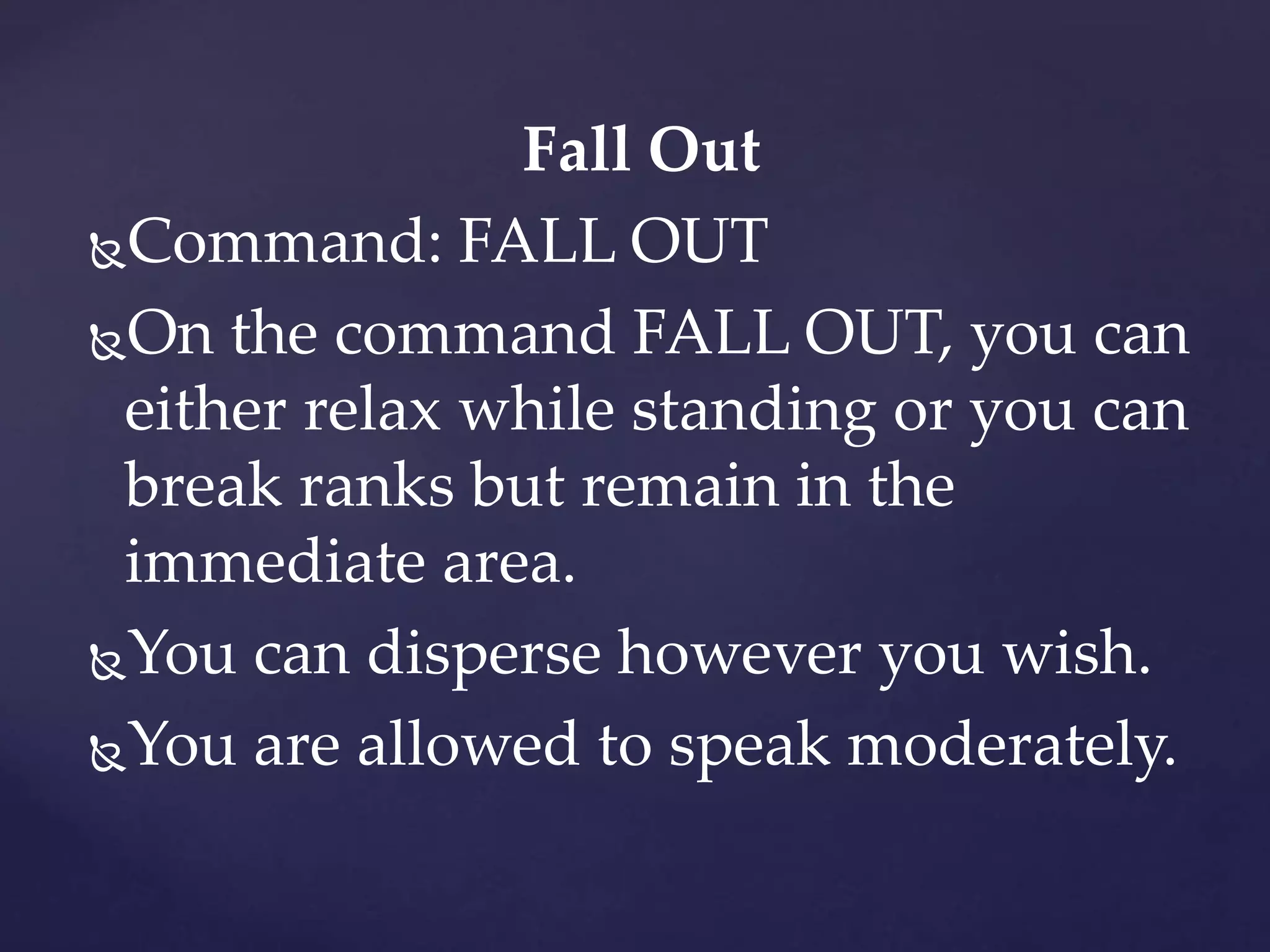 Fall Out
Command: FALL OUT
On the command FALL OUT, you can
either relax while standing or you can
break ranks but remain in the
immediate area.
You can disperse however you wish.
You are allowed to speak moderately.
 