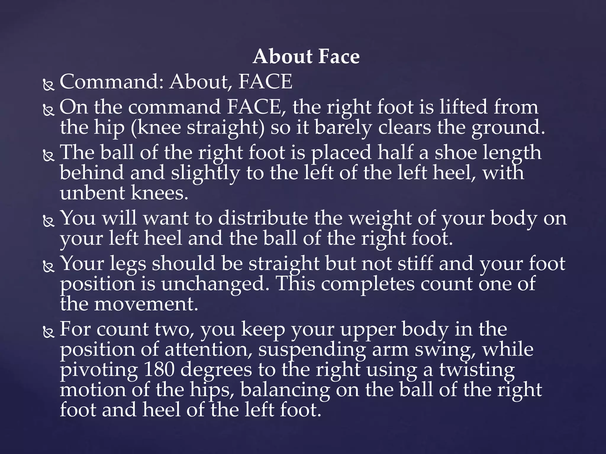 About Face
 Command: About, FACE
 On the command FACE, the right foot is lifted from
the hip (knee straight) so it barely clears the ground.
 The ball of the right foot is placed half a shoe length
behind and slightly to the left of the left heel, with
unbent knees.
 You will want to distribute the weight of your body on
your left heel and the ball of the right foot.
 Your legs should be straight but not stiff and your foot
position is unchanged. This completes count one of
the movement.
 For count two, you keep your upper body in the
position of attention, suspending arm swing, while
pivoting 180 degrees to the right using a twisting
motion of the hips, balancing on the ball of the right
foot and heel of the left foot.
 