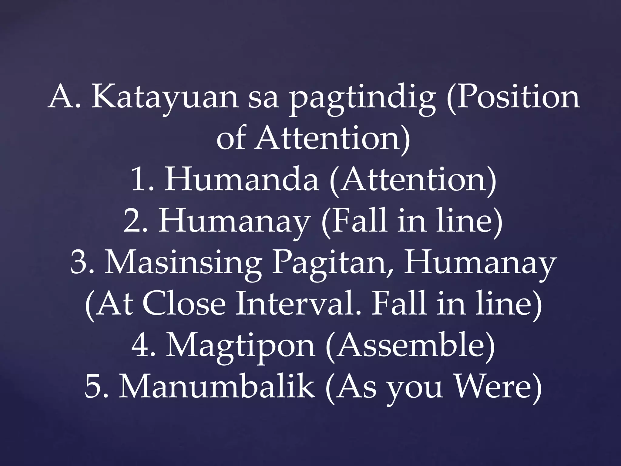 A. Katayuan sa pagtindig (Position
of Attention)
1. Humanda (Attention)
2. Humanay (Fall in line)
3. Masinsing Pagitan, Humanay
(At Close Interval. Fall in line)
4. Magtipon (Assemble)
5. Manumbalik (As you Were)
 
