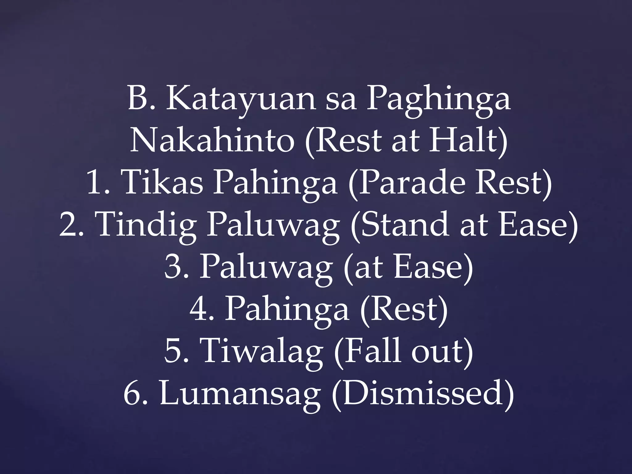 B. Katayuan sa Paghinga
Nakahinto (Rest at Halt)
1. Tikas Pahinga (Parade Rest)
2. Tindig Paluwag (Stand at Ease)
3. Paluwag (at Ease)
4. Pahinga (Rest)
5. Tiwalag (Fall out)
6. Lumansag (Dismissed)
 