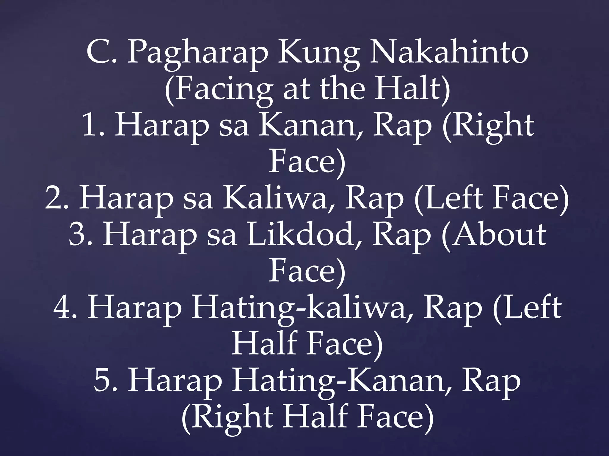 C. Pagharap Kung Nakahinto
(Facing at the Halt)
1. Harap sa Kanan, Rap (Right
Face)
2. Harap sa Kaliwa, Rap (Left Face)
3. Harap sa Likdod, Rap (About
Face)
4. Harap Hating-kaliwa, Rap (Left
Half Face)
5. Harap Hating-Kanan, Rap
(Right Half Face)
 