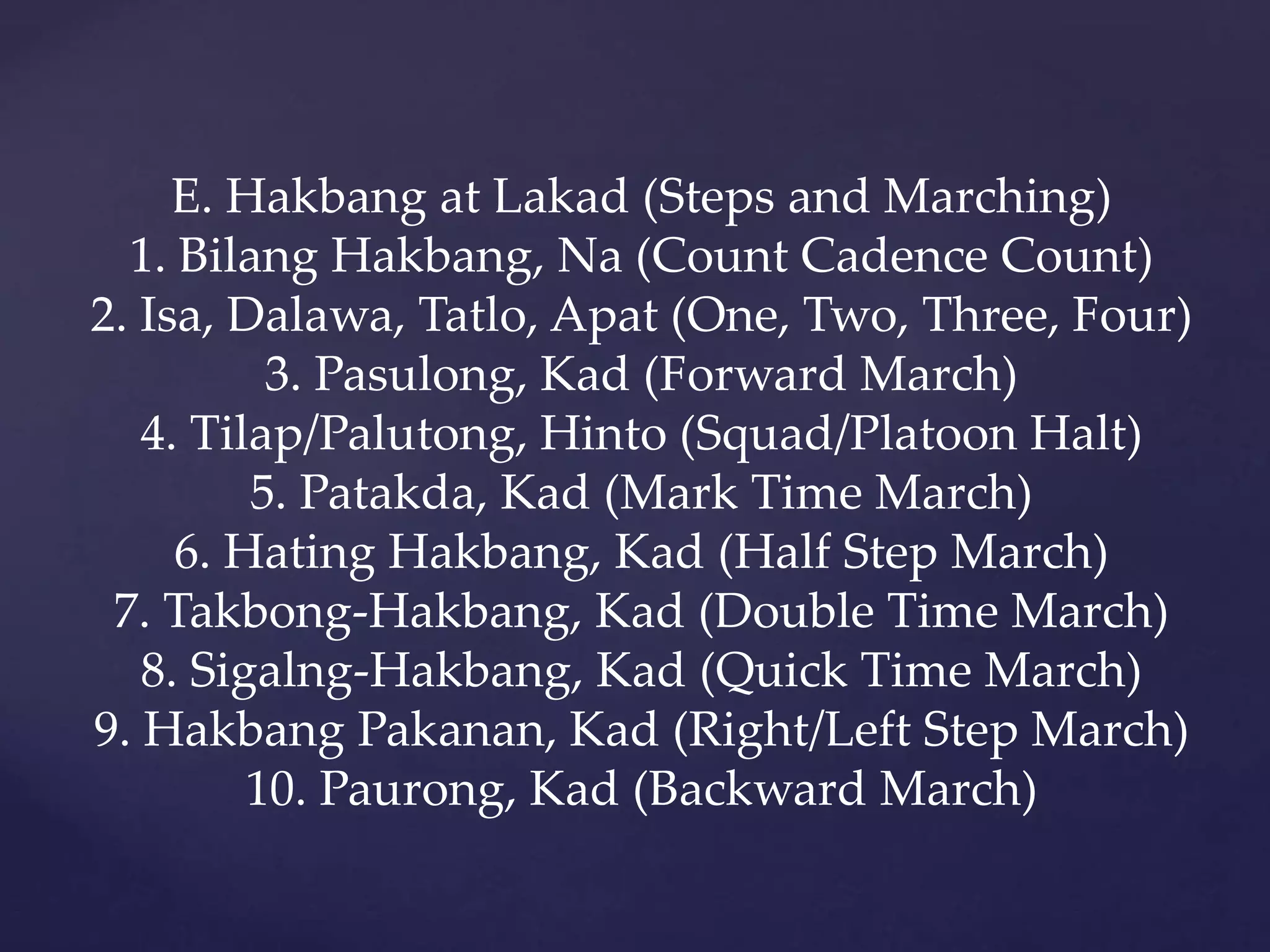 E. Hakbang at Lakad (Steps and Marching)
1. Bilang Hakbang, Na (Count Cadence Count)
2. Isa, Dalawa, Tatlo, Apat (One, Two, Three, Four)
3. Pasulong, Kad (Forward March)
4. Tilap/Palutong, Hinto (Squad/Platoon Halt)
5. Patakda, Kad (Mark Time March)
6. Hating Hakbang, Kad (Half Step March)
7. Takbong-Hakbang, Kad (Double Time March)
8. Sigalng-Hakbang, Kad (Quick Time March)
9. Hakbang Pakanan, Kad (Right/Left Step March)
10. Paurong, Kad (Backward March)
 