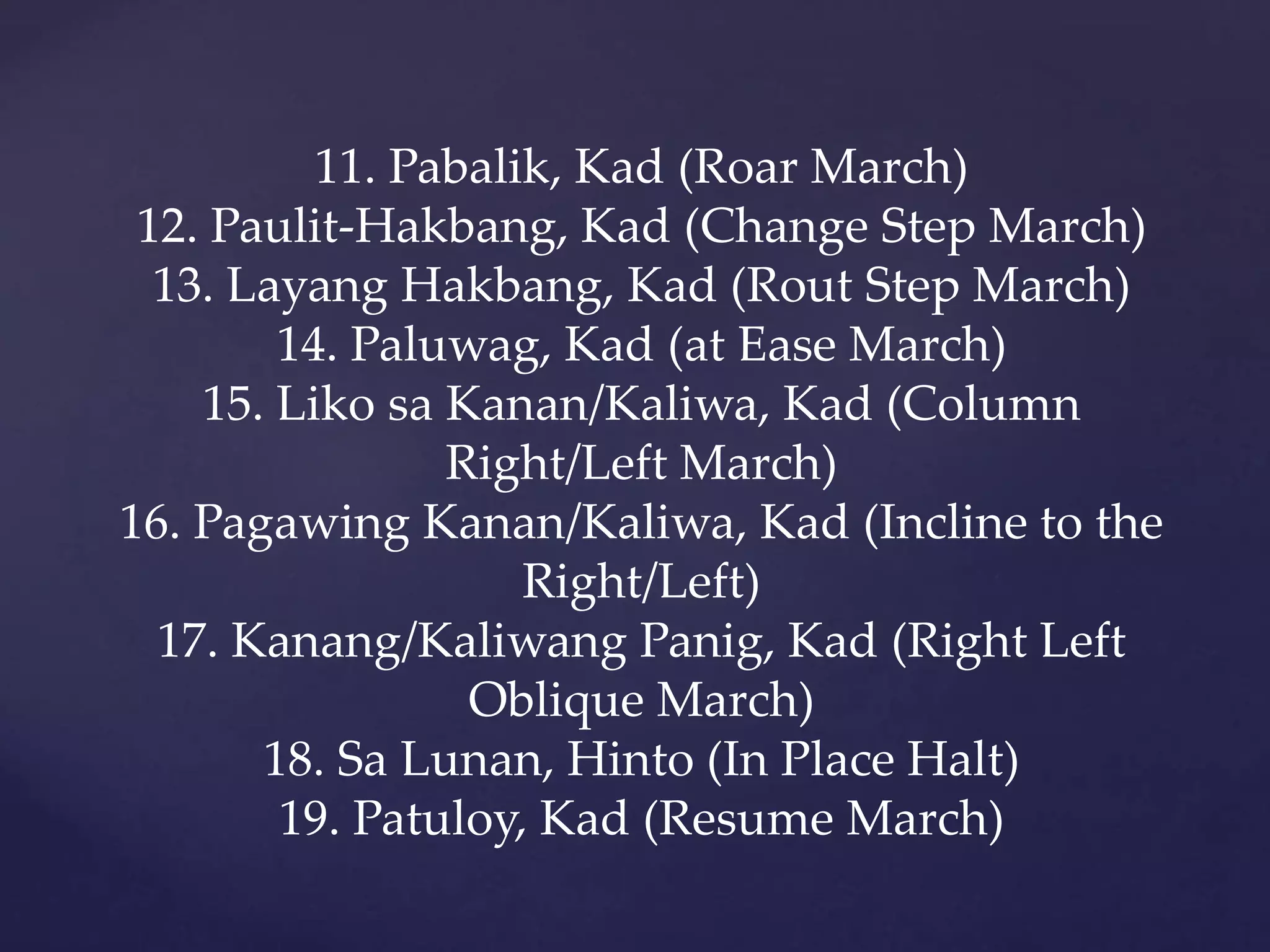 11. Pabalik, Kad (Roar March)
12. Paulit-Hakbang, Kad (Change Step March)
13. Layang Hakbang, Kad (Rout Step March)
14. Paluwag, Kad (at Ease March)
15. Liko sa Kanan/Kaliwa, Kad (Column
Right/Left March)
16. Pagawing Kanan/Kaliwa, Kad (Incline to the
Right/Left)
17. Kanang/Kaliwang Panig, Kad (Right Left
Oblique March)
18. Sa Lunan, Hinto (In Place Halt)
19. Patuloy, Kad (Resume March)
 