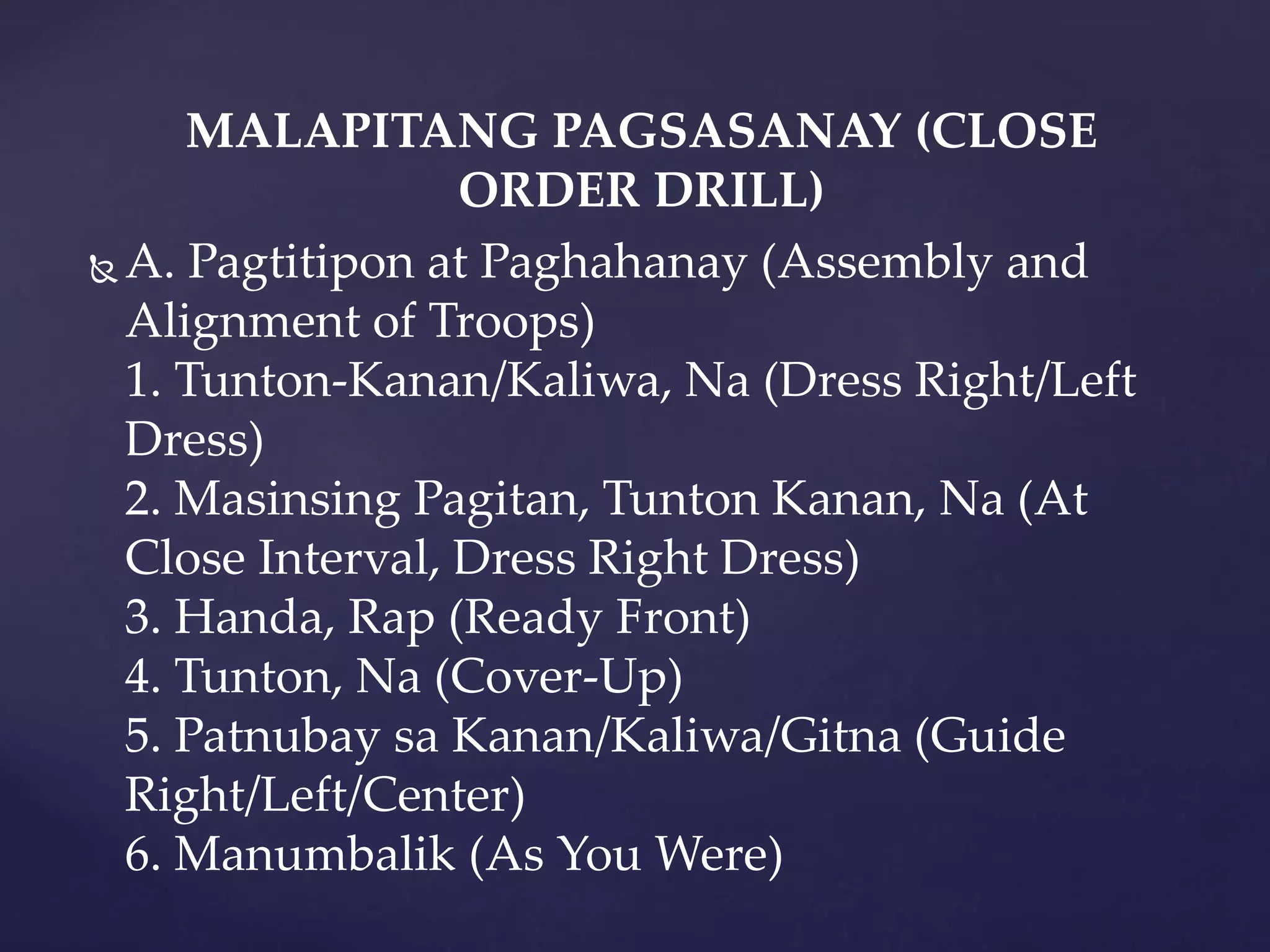 MALAPITANG PAGSASANAY (CLOSE
ORDER DRILL)
 A. Pagtitipon at Paghahanay (Assembly and
Alignment of Troops)
1. Tunton-Kanan/Kaliwa, Na (Dress Right/Left
Dress)
2. Masinsing Pagitan, Tunton Kanan, Na (At
Close Interval, Dress Right Dress)
3. Handa, Rap (Ready Front)
4. Tunton, Na (Cover-Up)
5. Patnubay sa Kanan/Kaliwa/Gitna (Guide
Right/Left/Center)
6. Manumbalik (As You Were)
 